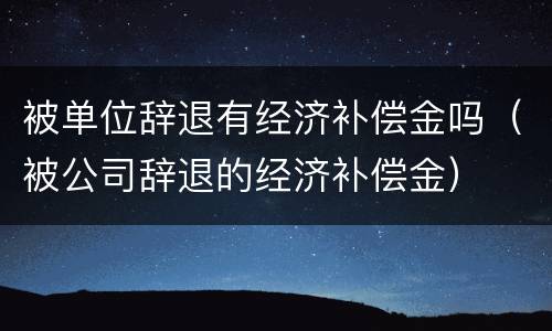 被单位辞退有经济补偿金吗（被公司辞退的经济补偿金）