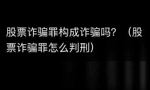 股票诈骗罪构成诈骗吗？（股票诈骗罪怎么判刑）