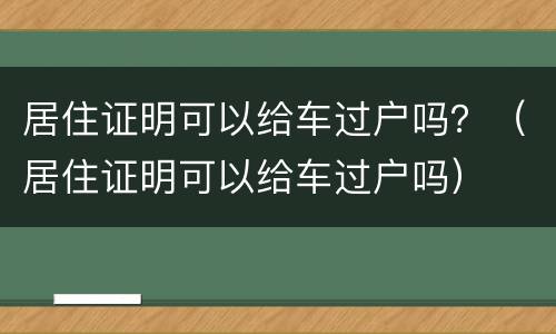 居住证明可以给车过户吗？（居住证明可以给车过户吗）