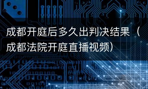 成都开庭后多久出判决结果（成都法院开庭直播视频）
