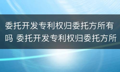 委托开发专利权归委托方所有吗 委托开发专利权归委托方所有吗为什么
