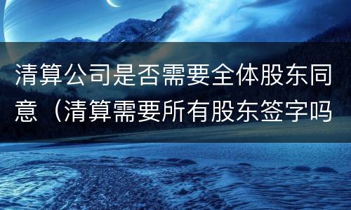 清算公司是否需要全体股东同意（清算需要所有股东签字吗）