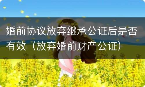婚前协议放弃继承公证后是否有效（放弃婚前财产公证）