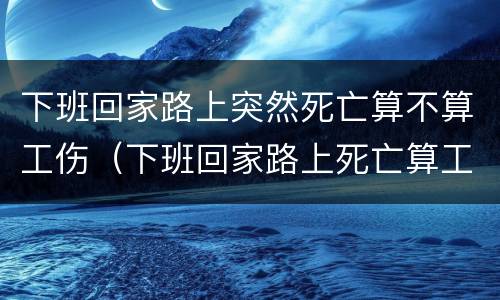 下班回家路上突然死亡算不算工伤（下班回家路上死亡算工伤吗）