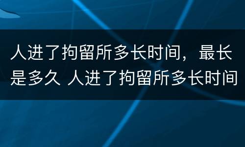人进了拘留所多长时间，最长是多久 人进了拘留所多长时间,最长是多久判刑