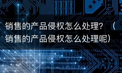 销售的产品侵权怎么处理？（销售的产品侵权怎么处理呢）