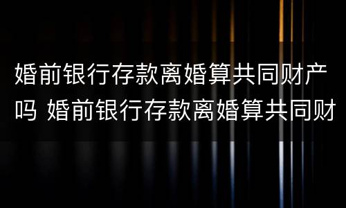 婚前银行存款离婚算共同财产吗 婚前银行存款离婚算共同财产吗