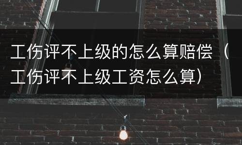 工伤评不上级的怎么算赔偿（工伤评不上级工资怎么算）
