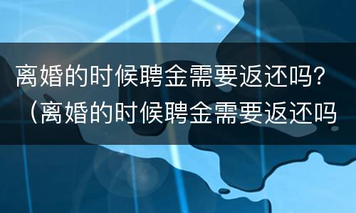 离婚的时候聘金需要返还吗？（离婚的时候聘金需要返还吗）