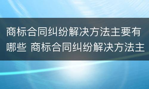 商标合同纠纷解决方法主要有哪些 商标合同纠纷解决方法主要有哪些种类