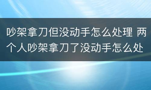 吵架拿刀但没动手怎么处理 两个人吵架拿刀了没动手怎么处理