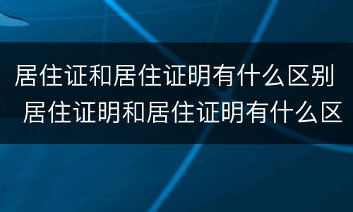 居住证和居住证明有什么区别 居住证明和居住证明有什么区别