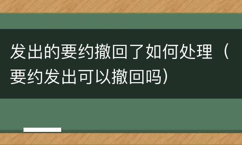 发出的要约撤回了如何处理（要约发出可以撤回吗）
