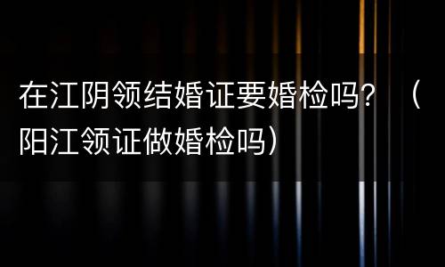 在江阴领结婚证要婚检吗？（阳江领证做婚检吗）