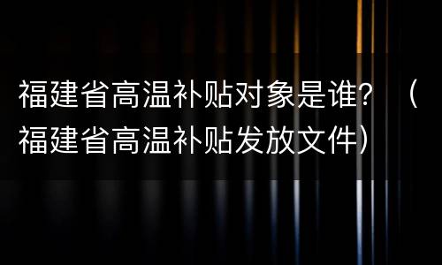 福建省高温补贴对象是谁？（福建省高温补贴发放文件）