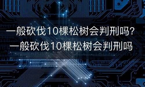 一般砍伐10棵松树会判刑吗？ 一般砍伐10棵松树会判刑吗