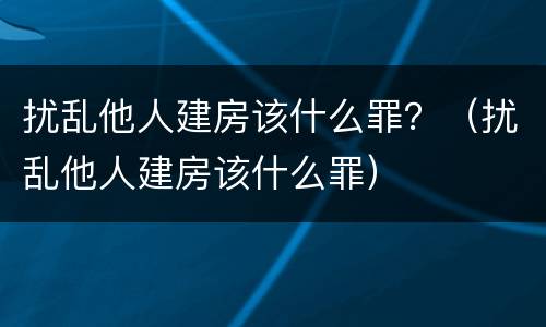 扰乱他人建房该什么罪？（扰乱他人建房该什么罪）