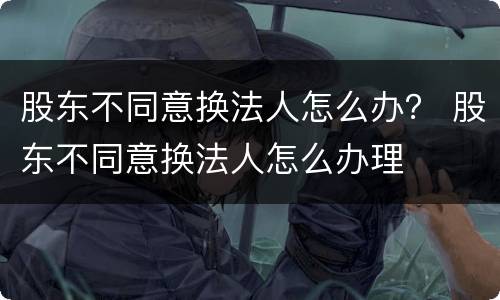 股东不同意换法人怎么办？ 股东不同意换法人怎么办理