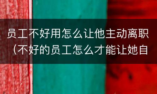 员工不好用怎么让他主动离职（不好的员工怎么才能让她自动离职）