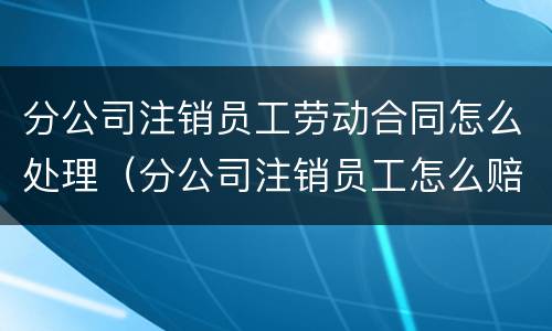 分公司注销员工劳动合同怎么处理（分公司注销员工怎么赔偿）