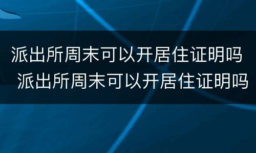派出所周末可以开居住证明吗 派出所周末可以开居住证明吗北京