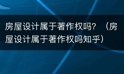 房屋设计属于著作权吗？（房屋设计属于著作权吗知乎）