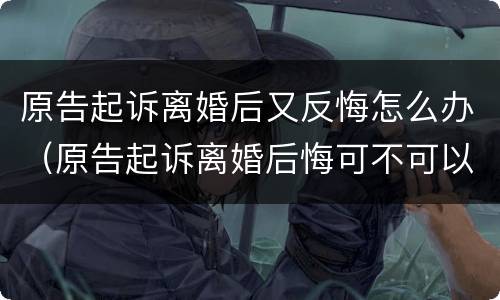 原告起诉离婚后又反悔怎么办（原告起诉离婚后悔可不可以撤诉）