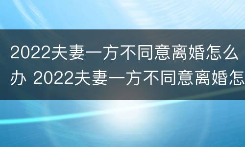 2022夫妻一方不同意离婚怎么办 2022夫妻一方不同意离婚怎么办理
