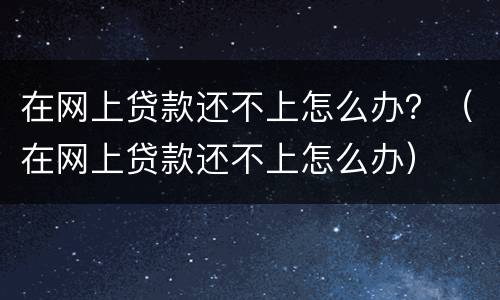 在网上贷款还不上怎么办？（在网上贷款还不上怎么办）