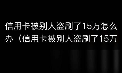 信用卡被别人盗刷了15万怎么办（信用卡被别人盗刷了15万怎么办呢）
