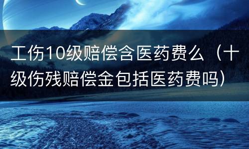 工伤10级赔偿含医药费么（十级伤残赔偿金包括医药费吗）