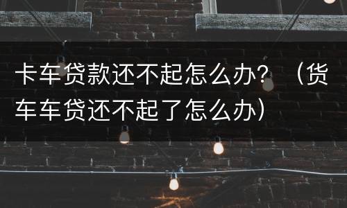 卡车贷款还不起怎么办？（货车车贷还不起了怎么办）
