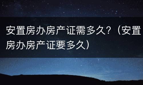 安置房办房产证需多久?（安置房办房产证要多久）