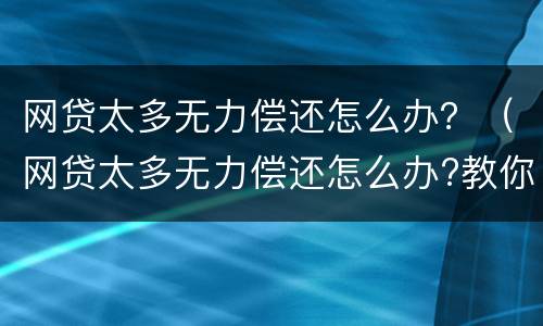 网贷太多无力偿还怎么办？（网贷太多无力偿还怎么办?教你四招应对）