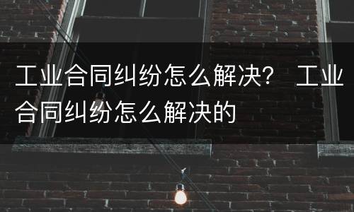 工业合同纠纷怎么解决？ 工业合同纠纷怎么解决的