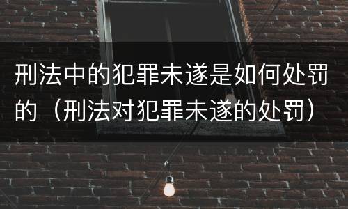 刑法中的犯罪未遂是如何处罚的（刑法对犯罪未遂的处罚）