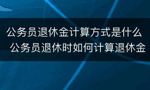 公务员退休金计算方式是什么 公务员退休时如何计算退休金