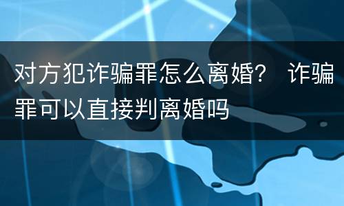 对方犯诈骗罪怎么离婚？ 诈骗罪可以直接判离婚吗