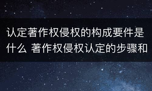 认定著作权侵权的构成要件是什么 著作权侵权认定的步骤和方法