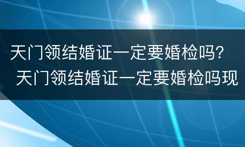 天门领结婚证一定要婚检吗？ 天门领结婚证一定要婚检吗现在