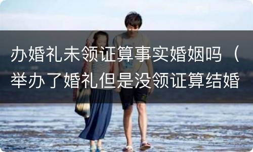 办婚礼未领证算事实婚姻吗（举办了婚礼但是没领证算结婚吗民法典）