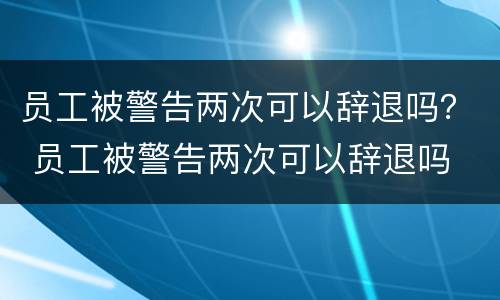 员工被警告两次可以辞退吗？ 员工被警告两次可以辞退吗