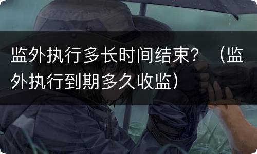 监外执行多长时间结束？（监外执行到期多久收监）