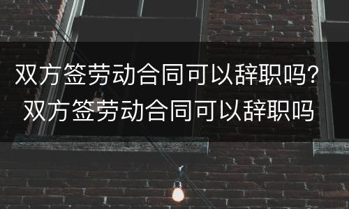 双方签劳动合同可以辞职吗？ 双方签劳动合同可以辞职吗