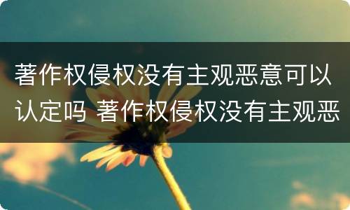 著作权侵权没有主观恶意可以认定吗 著作权侵权没有主观恶意可以认定吗