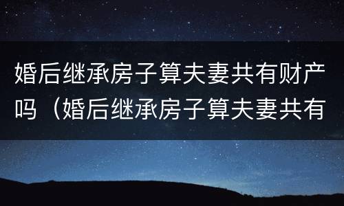 婚后继承房子算夫妻共有财产吗（婚后继承房子算夫妻共有财产吗怎么算）