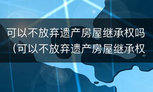 可以不放弃遗产房屋继承权吗（可以不放弃遗产房屋继承权吗为什么）