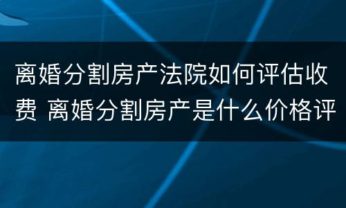 离婚分割房产法院如何评估收费 离婚分割房产是什么价格评估房产的
