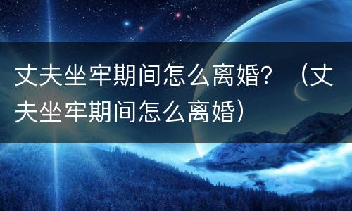 丈夫坐牢期间怎么离婚？（丈夫坐牢期间怎么离婚）