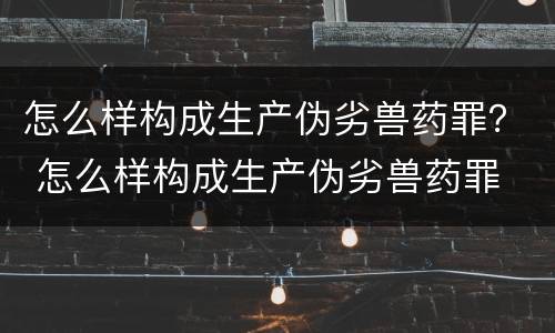 怎么样构成生产伪劣兽药罪？ 怎么样构成生产伪劣兽药罪